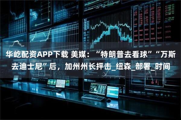 华屹配资APP下载 美媒：“特朗普去看球”“万斯去迪士尼”后，加州州长抨击_纽森_部署_时间