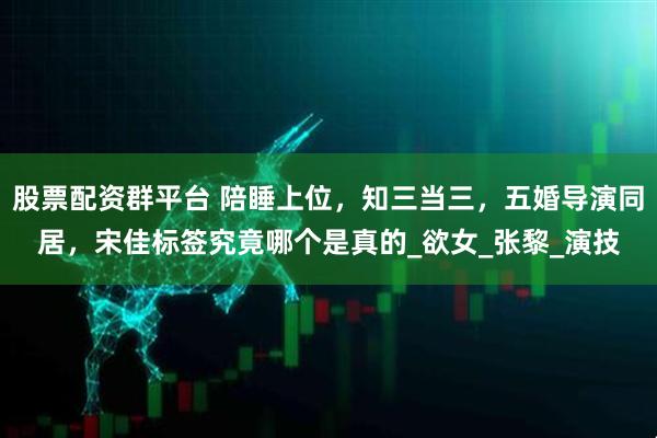 股票配资群平台 陪睡上位，知三当三，五婚导演同居，宋佳标签究竟哪个是真的_欲女_张黎_演技