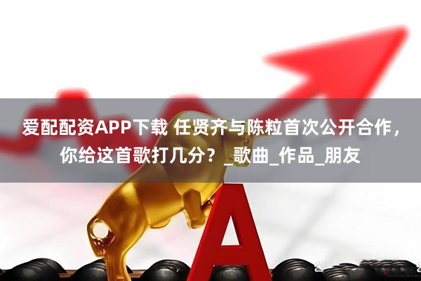 爱配配资APP下载 任贤齐与陈粒首次公开合作，你给这首歌打几分？_歌曲_作品_朋友