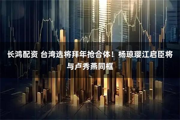 长鸿配资 台湾选将拜年抢合体！杨琼璎江启臣将与卢秀燕同框