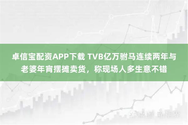 卓信宝配资APP下载 TVB亿万驸马连续两年与老婆年宵摆摊卖货，称现场人多生意不错