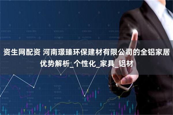 资生网配资 河南璟臻环保建材有限公司的全铝家居优势解析_个性化_家具_铝材