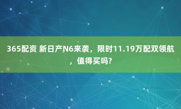 365配资 新日产N6来袭，限时11.19万配双领航，值得买吗?