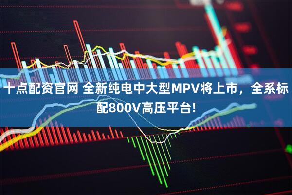 十点配资官网 全新纯电中大型MPV将上市，全系标配800V高压平台!
