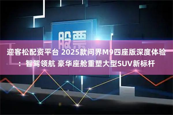 迎客松配资平台 2025款问界M9四座版深度体验：智驾领航 豪华座舱重塑大型SUV新标杆