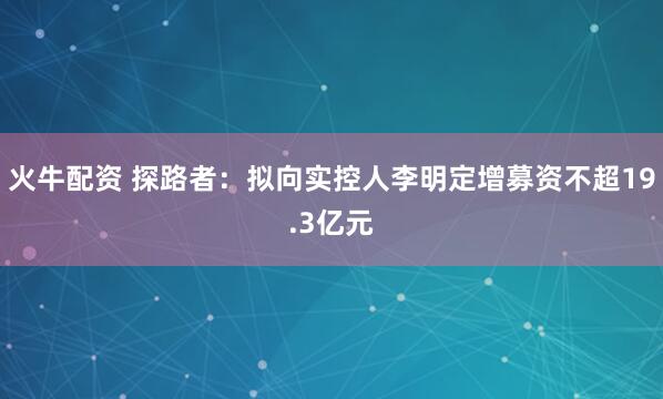 火牛配资 探路者：拟向实控人李明定增募资不超19.3亿元