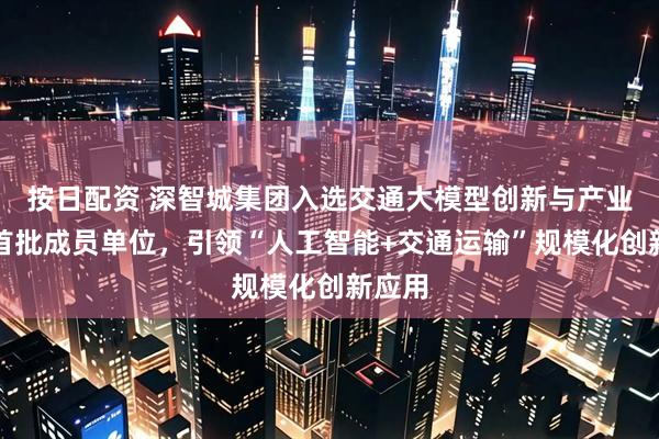 按日配资 深智城集团入选交通大模型创新与产业联盟首批成员单位，引领“人工智能+交通运输”规模化创新应用