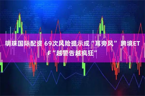 明珠国际配资 69次风险提示成“耳旁风” 跨境ETF“越警告越疯狂”