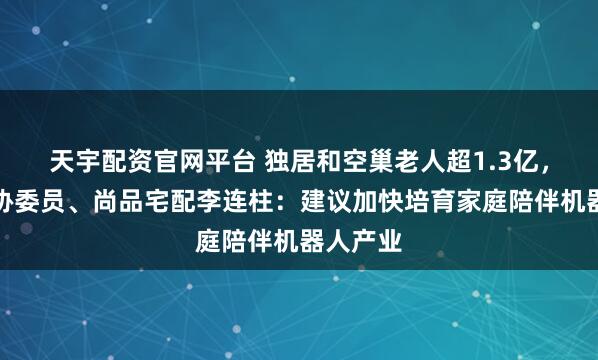 天宇配资官网平台 独居和空巢老人超1.3亿，全国政协委员、尚品宅配李连柱：建议加快培育家庭陪伴机器人产业