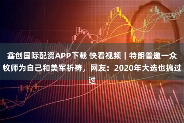 鑫创国际配资APP下载 快看视频｜特朗普邀一众牧师为自己和美军祈祷，网友：2020年大选也搞过