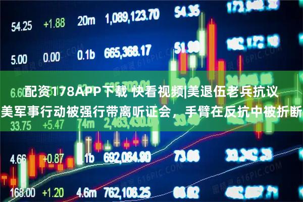 配资178APP下载 快看视频|美退伍老兵抗议美军事行动被强行带离听证会，手臂在反抗中被折断