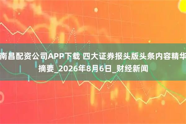 南昌配资公司APP下载 四大证券报头版头条内容精华摘要_2026年8月6日_财经新闻