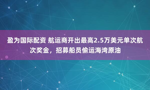 盈为国际配资 航运商开出最高2.5万美元单次航次奖金，招募船员偷运海湾原油